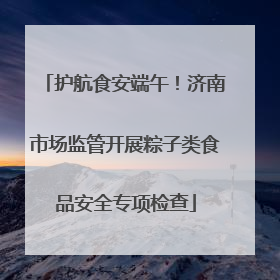 护航食安端午！济南市场监管开展粽子类食品安全专项检查
