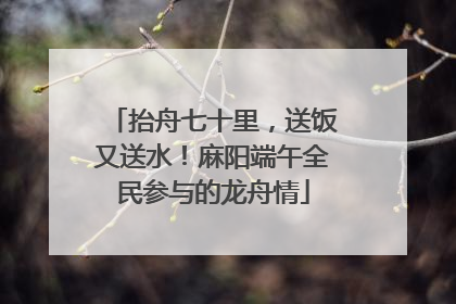 抬舟七十里，送饭又送水！麻阳端午全民参与的龙舟情