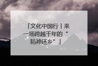 文化中国行丨来一场跨越千年的“精神还乡”