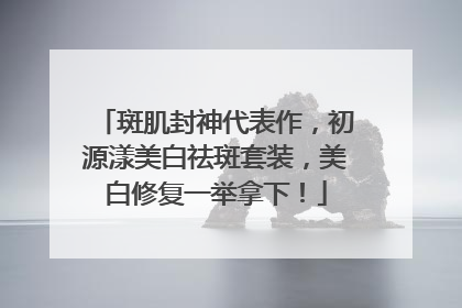 斑肌封神代表作，初源漾美白祛斑套装，美白修复一举拿下！