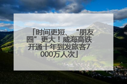 时间更短、“朋友圈”更大！威海高铁开通十年到发旅客7000万人次