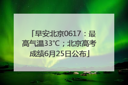 早安北京0617：最高气温33℃；北京高考成绩6月25日公布