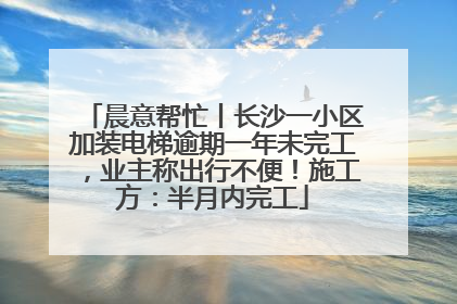 晨意帮忙丨长沙一小区加装电梯逾期一年未完工，业主称出行不便！施工方：半月内完工