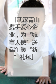武汉青山携手爱心企业，为“城市天使”送端午暖“新”礼包