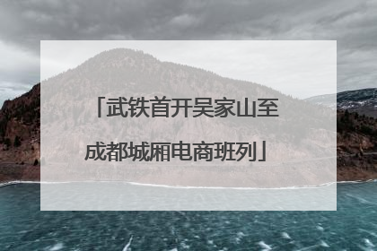 武铁首开吴家山至成都城厢电商班列