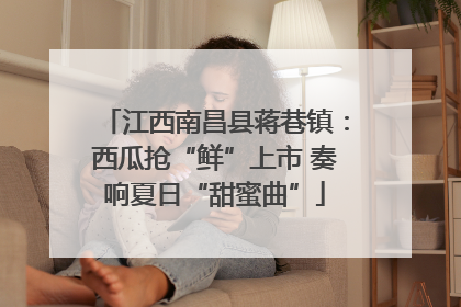 江西南昌县蒋巷镇：西瓜抢“鲜”上市 奏响夏日“甜蜜曲”