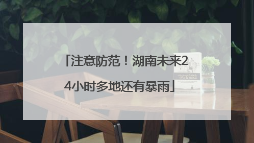 注意防范！湖南未来24小时多地还有暴雨