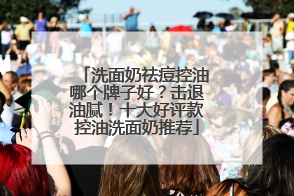 洗面奶祛痘控油哪个牌子好？击退油腻！十大好评款控油洗面奶推荐