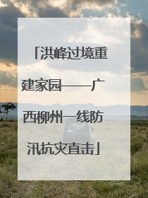 洪峰过境重建家园——广西柳州一线防汛抗灾直击