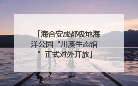 海合安成都极地海洋公园“川溪生态馆”正式对外开放