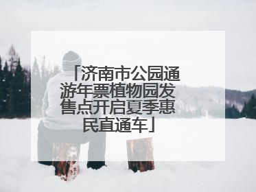 济南市公园通游年票植物园发售点开启夏季惠民直通车