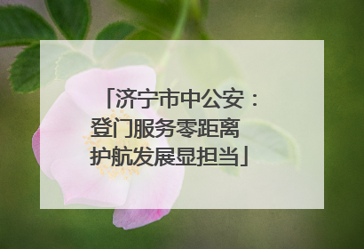 济宁市中公安：登门服务零距离 护航发展显担当