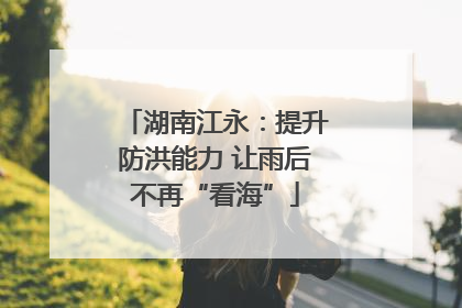 湖南江永：提升防洪能力 让雨后不再“看海”