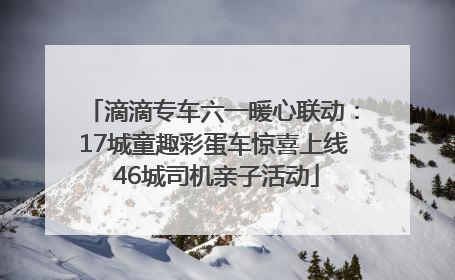 滴滴专车六一暖心联动：17城童趣彩蛋车惊喜上线 46城司机亲子活动