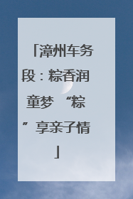 漳州车务段：粽香润童梦 “粽”享亲子情