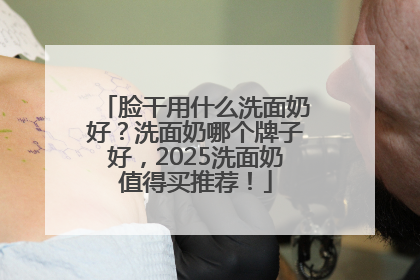 脸干用什么洗面奶好？洗面奶哪个牌子好，2025洗面奶值得买推荐！