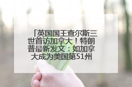 英国国王查尔斯三世首访加拿大！特朗普最新发文：如加拿大成为美国第51州可免费用“金穹”