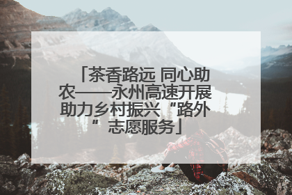茶香路远 同心助农——永州高速开展助力乡村振兴“路外”志愿服务