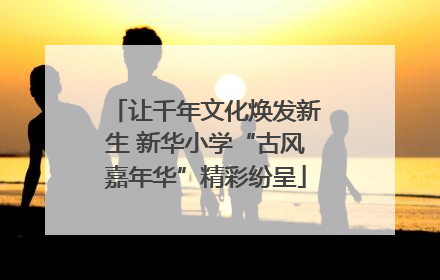 让千年文化焕发新生 新华小学“古风嘉年华”精彩纷呈