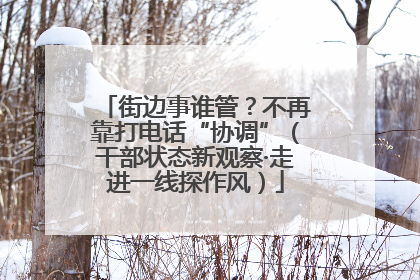 街边事谁管？不再靠打电话“协调”（干部状态新观察·走进一线探作风）