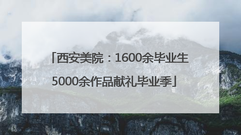 西安美院：1600余毕业生5000余作品献礼毕业季
