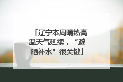 辽宁本周晴热高温天气延续，“避晒补水”很关键