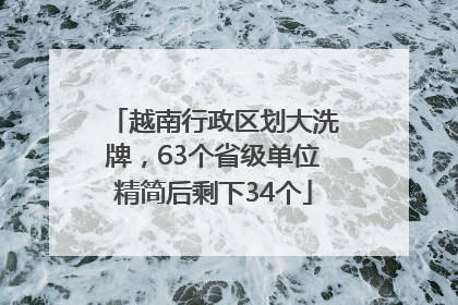 越南行政区划大洗牌，63个省级单位精简后剩下34个