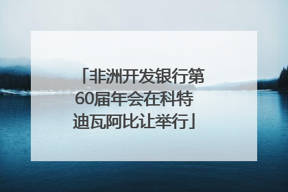 非洲开发银行第60届年会在科特迪瓦阿比让举行