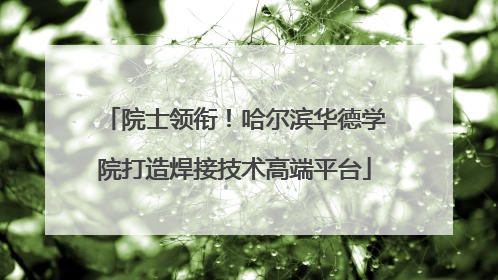 院士领衔！哈尔滨华德学院打造焊接技术高端平台