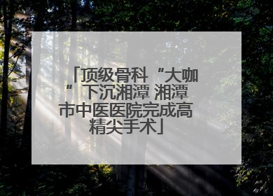 顶级骨科“大咖”下沉湘潭 湘潭市中医医院完成高精尖手术