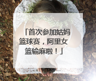 首次参加姑妈篮球赛，阿里女篮输麻啦！