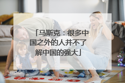 马斯克：很多中国之外的人并不了解中国的强大