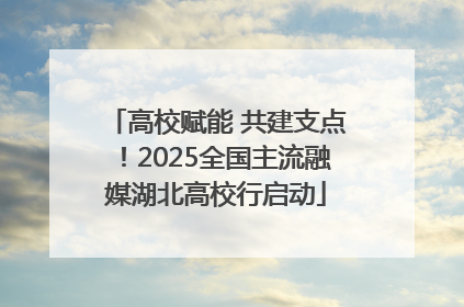 高校赋能 共建支点！2025全国主流融媒湖北高校行启动