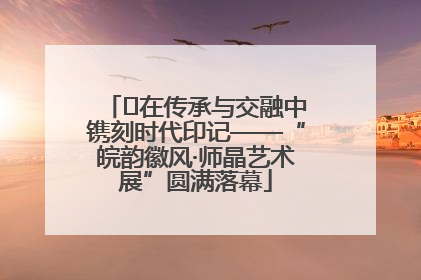 ﻿在传承与交融中镌刻时代印记——“皖韵徽风·师晶艺术展”圆满落幕