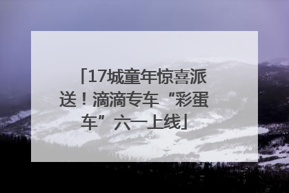 17城童年惊喜派送！滴滴专车“彩蛋车”六一上线