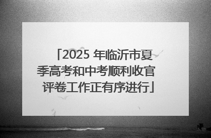 2025 年临沂市夏季高考和中考顺利收官 评卷工作正有序进行