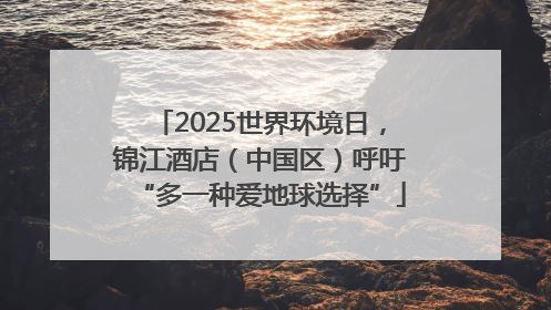 2025世界环境日，锦江酒店（中国区）呼吁“多一种爱地球选择”