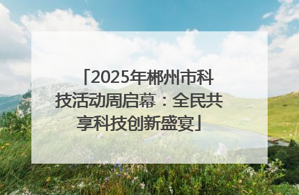 2025年郴州市科技活动周启幕：全民共享科技创新盛宴