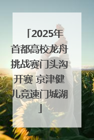 2025年首都高校龙舟挑战赛门头沟开赛 京津健儿竞速门城湖