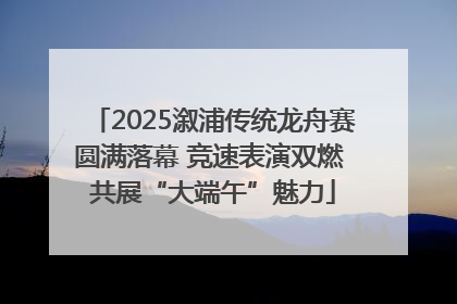 2025溆浦传统龙舟赛圆满落幕 竞速表演双燃 共展“大端午”魅力
