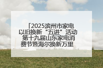 2025滨州市家电以旧换新“五进”活动 第十九届山东家电消费节暨海尔换新万里 行山东站全面启动