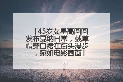 45岁女星高圆圆发布戛纳日常，戴草帽穿白裙在街头漫步，宛如电影画面