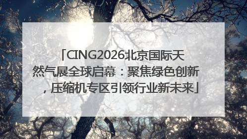 CING2026北京国际天然气展全球启幕：聚焦绿色创新，压缩机专区引领行业新未来